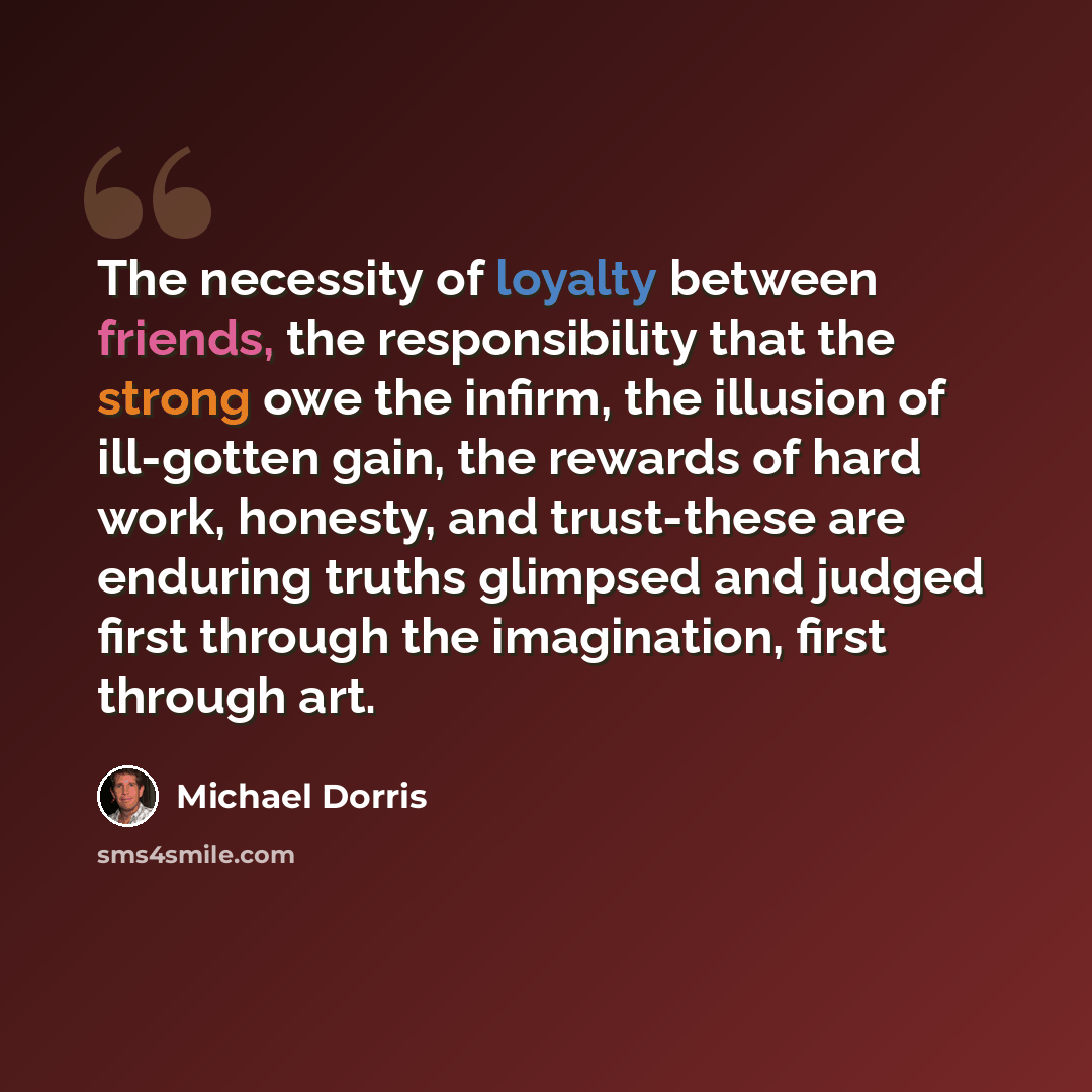 “The necessity of loyalty between friends, the responsibility that the strong owe the infirm, the illusion of ill-gotten gain, the rewards of hard work, honesty, and trust-these are enduring truths glimpsed and judged first through the imagination, first through art.” quote by Michael Dorris