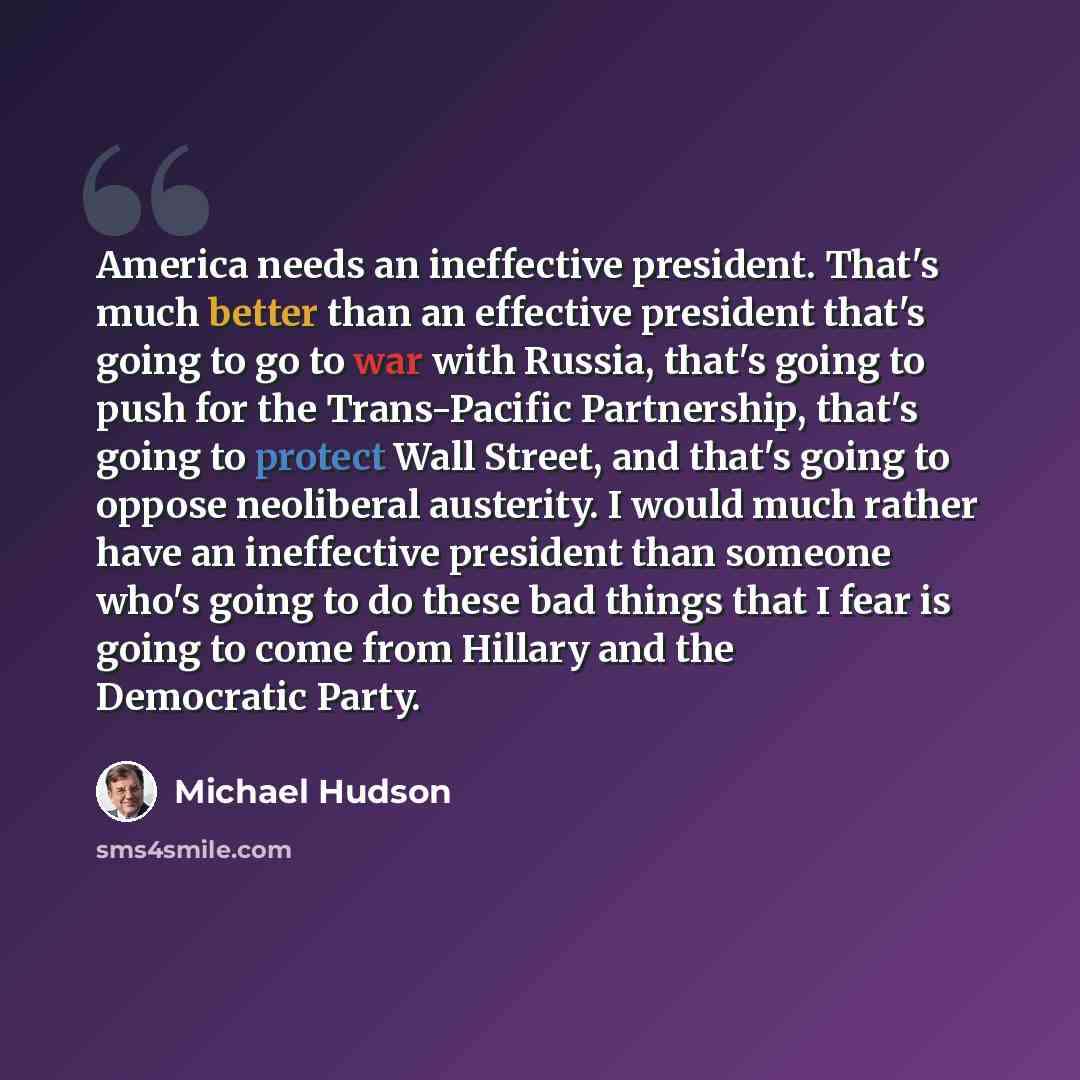 “America needs an ineffective president. That's much better than an effective president that's going to go to war with Russia, that's going to push for the Trans-Pacific Partnership, that's going to protect Wall Street, and that's going to oppose neoliberal austerity. I would much rather have an…” quote by Michael Hudson
