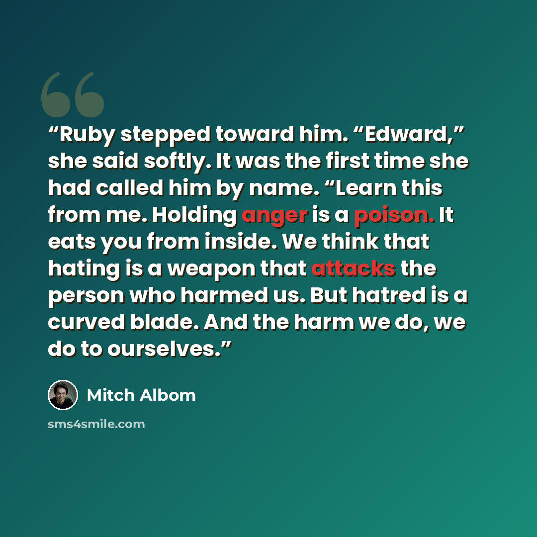 “Ruby stepped toward him. “Edward,” she said softly. It was the first time she had called him by name. “Learn this from me. Holding anger is a poison. It eats you from inside. We think that hating is a weapon that attacks the person who harmed us. But hatred is a curved blade. And the harm we do…” quote by Mitch Albom