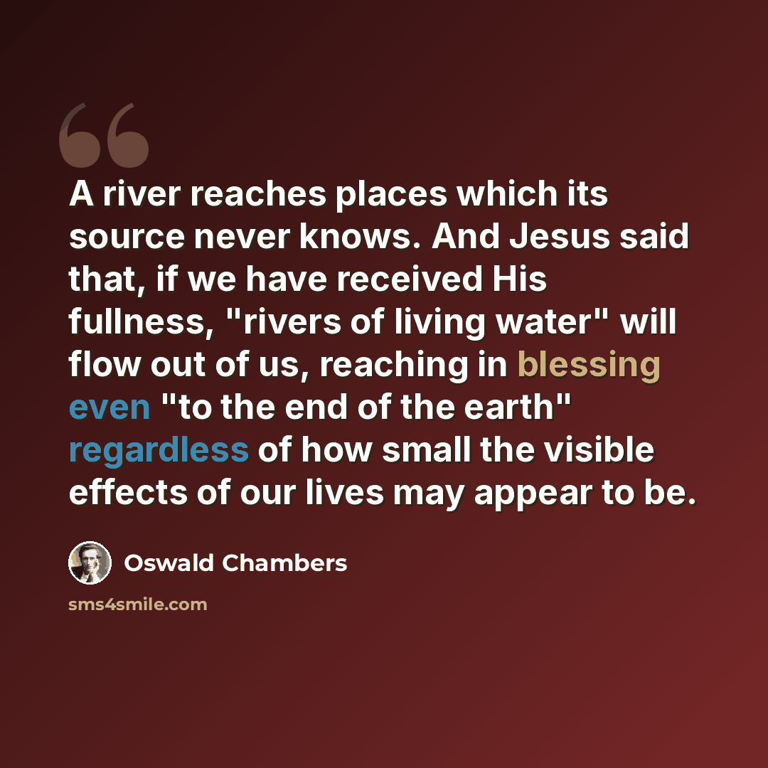 “A river reaches places which its source never knows. And Jesus said that, if we have received His fullness, "rivers of living water" will flow out of us, reaching in blessing even "to the end of the earth" regardless of how small the visible effects of our lives may appear to be.” quote by Oswald Chambers