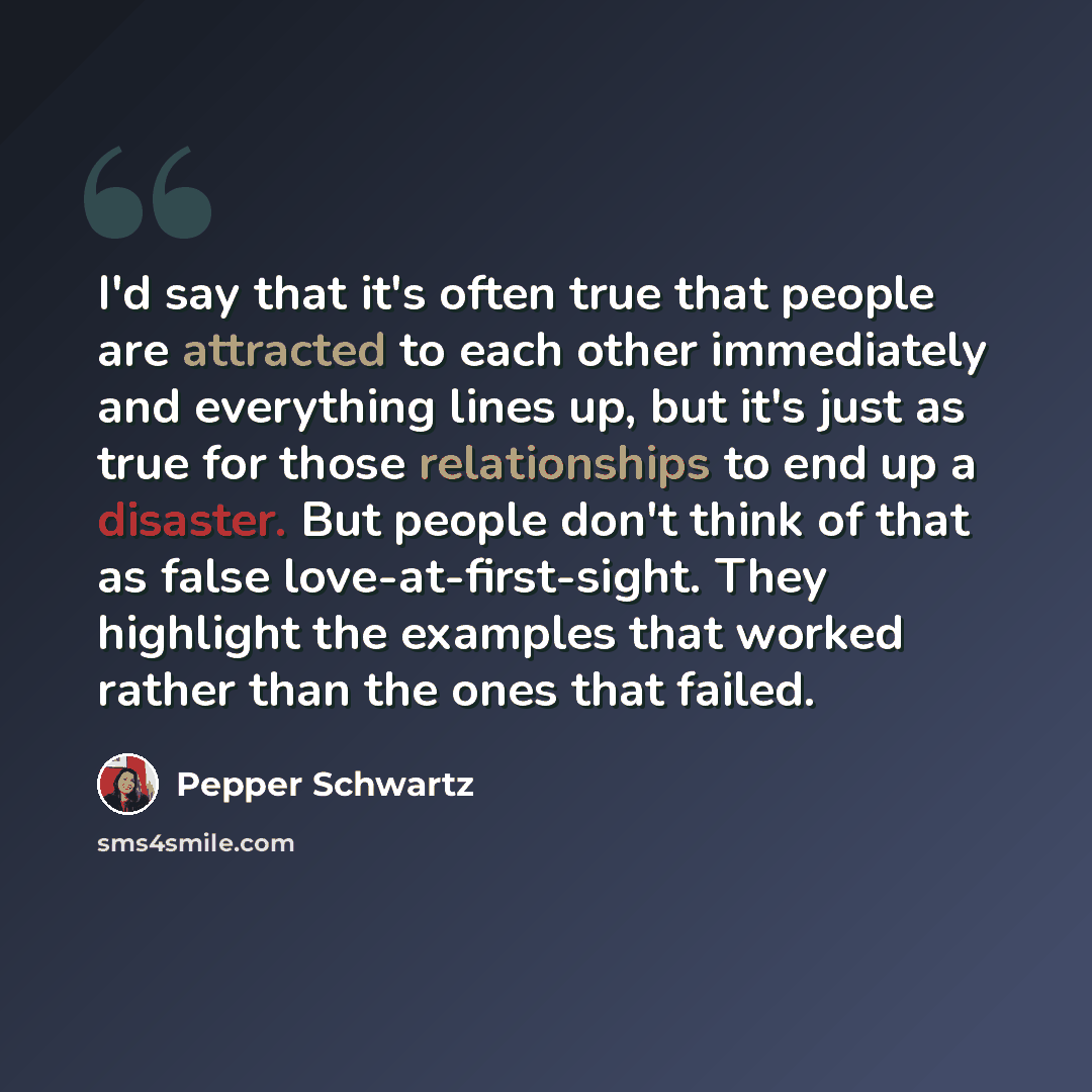 “I'd say that it's often true that people are attracted to each other immediately and everything lines up, but it's just as true for those relationships to end up a disaster. But people don't think of that as false love-at-first-sight. They highlight the examples that worked rather than the ones…” quote by Pepper Schwartz