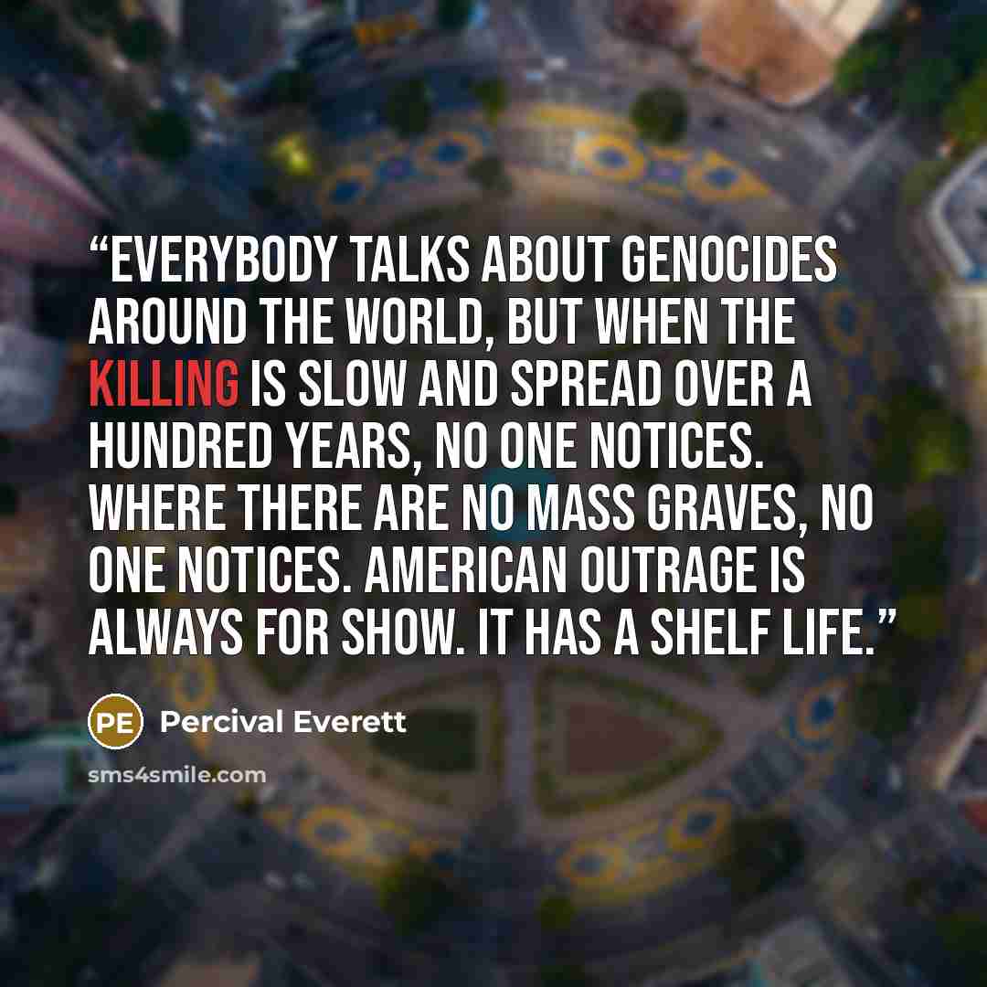 “Everybody talks about genocides around the world, but when the killing is slow and spread over a hundred years, no one notices. Where there are no mass graves, no one notices. American outrage is always for show. It has a shelf life.” quote by Percival Everett