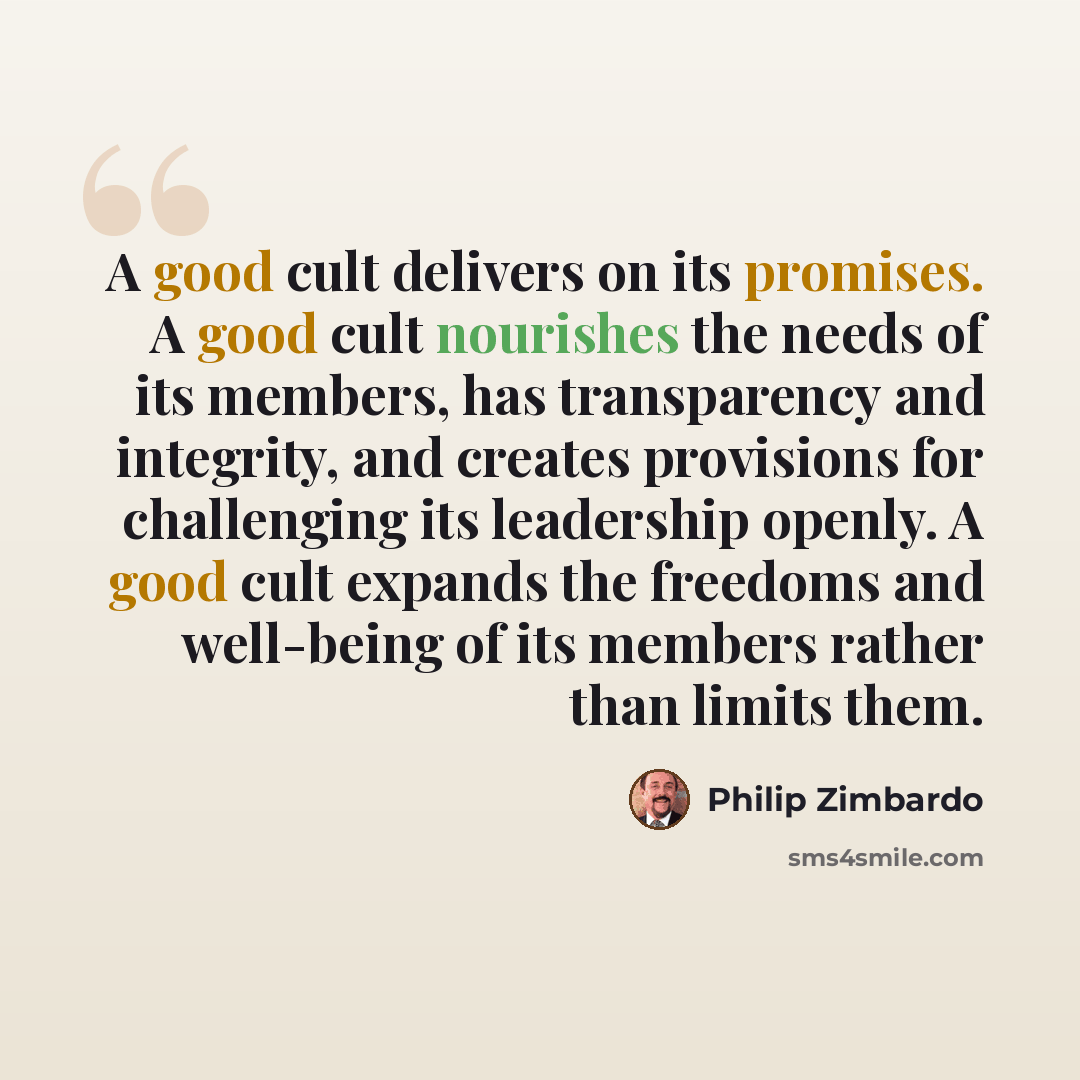 “A good cult delivers on its promises. A good cult nourishes the needs of its members, has transparency and integrity, and creates provisions for challenging its leadership openly. A good cult expands the freedoms and well-being of its members rather than limits them.” quote by Philip Zimbardo