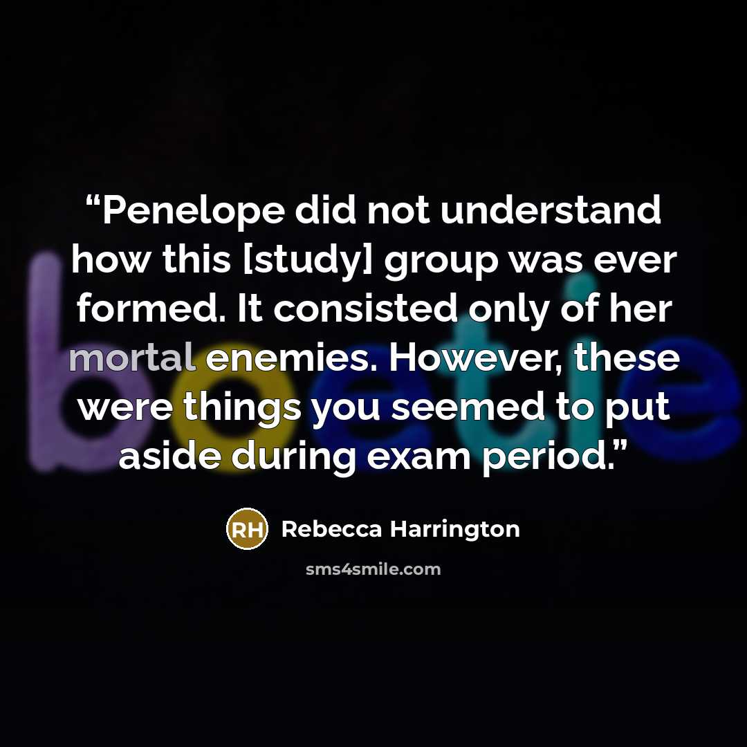 “Penelope did not understand how this [study] group was ever formed. It consisted only of her mortal enemies. However, these were things you seemed to put aside during exam period.” quote by Rebecca Harrington