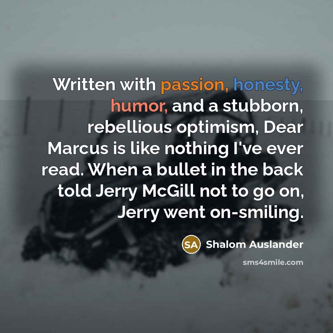 “Written with passion, honesty, humor, and a stubborn, rebellious optimism, Dear Marcus is like nothing I've ever read. When a bullet in the back told Jerry McGill not to go on, Jerry went on-smiling.” quote by Shalom Auslander