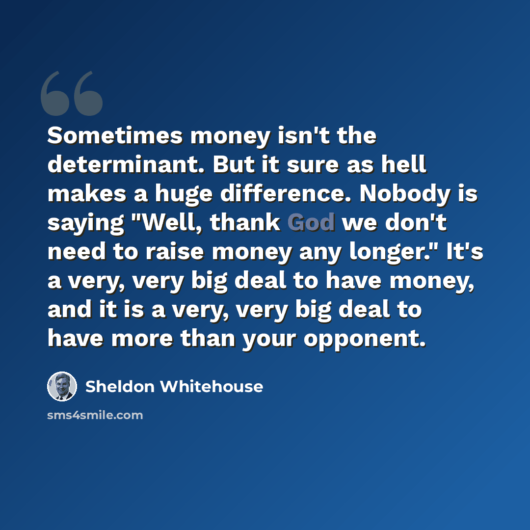 “Sometimes money isn't the determinant. But it sure as hell makes a huge difference. Nobody is saying "Well, thank God we don't need to raise money any longer." It's a very, very big deal to have money, and it is a very, very big deal to have more than your opponent.” quote by Sheldon Whitehouse
