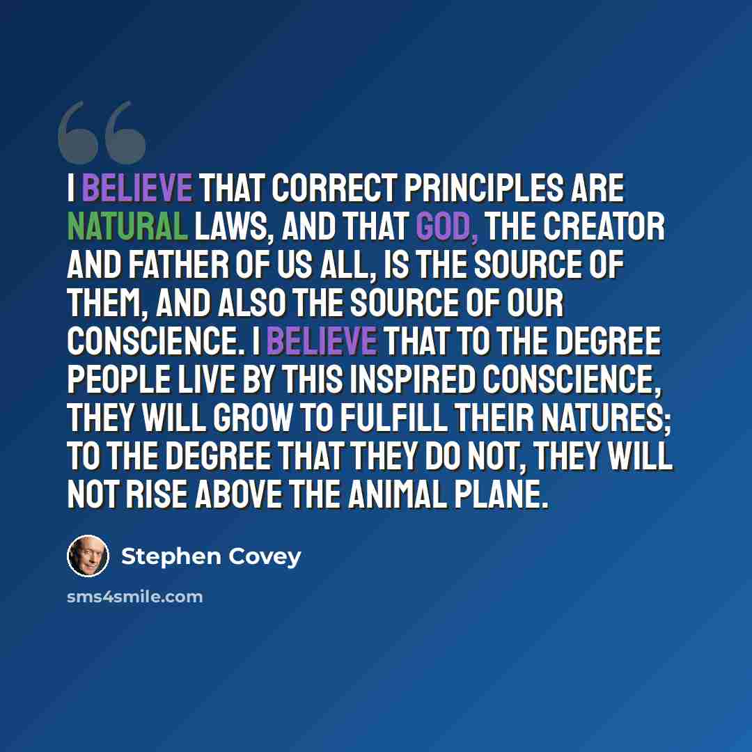 “I believe that correct principles are natural laws, and that God, the Creator and Father of us all, is the source of them, and also the source of our conscience. I believe that to the degree people live by this inspired conscience, they will grow to fulfill their natures; to the degree that they…” quote by Stephen Covey
