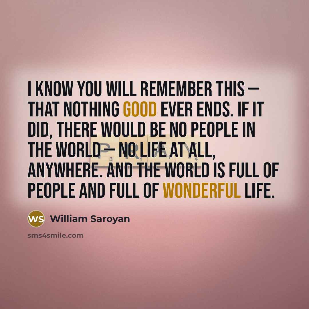 “I know you will remember this — that nothing good ever ends. If it did, there would be no people in the world — no life at all, anywhere. And the world is full of people and full of wonderful life.” quote by William Saroyan