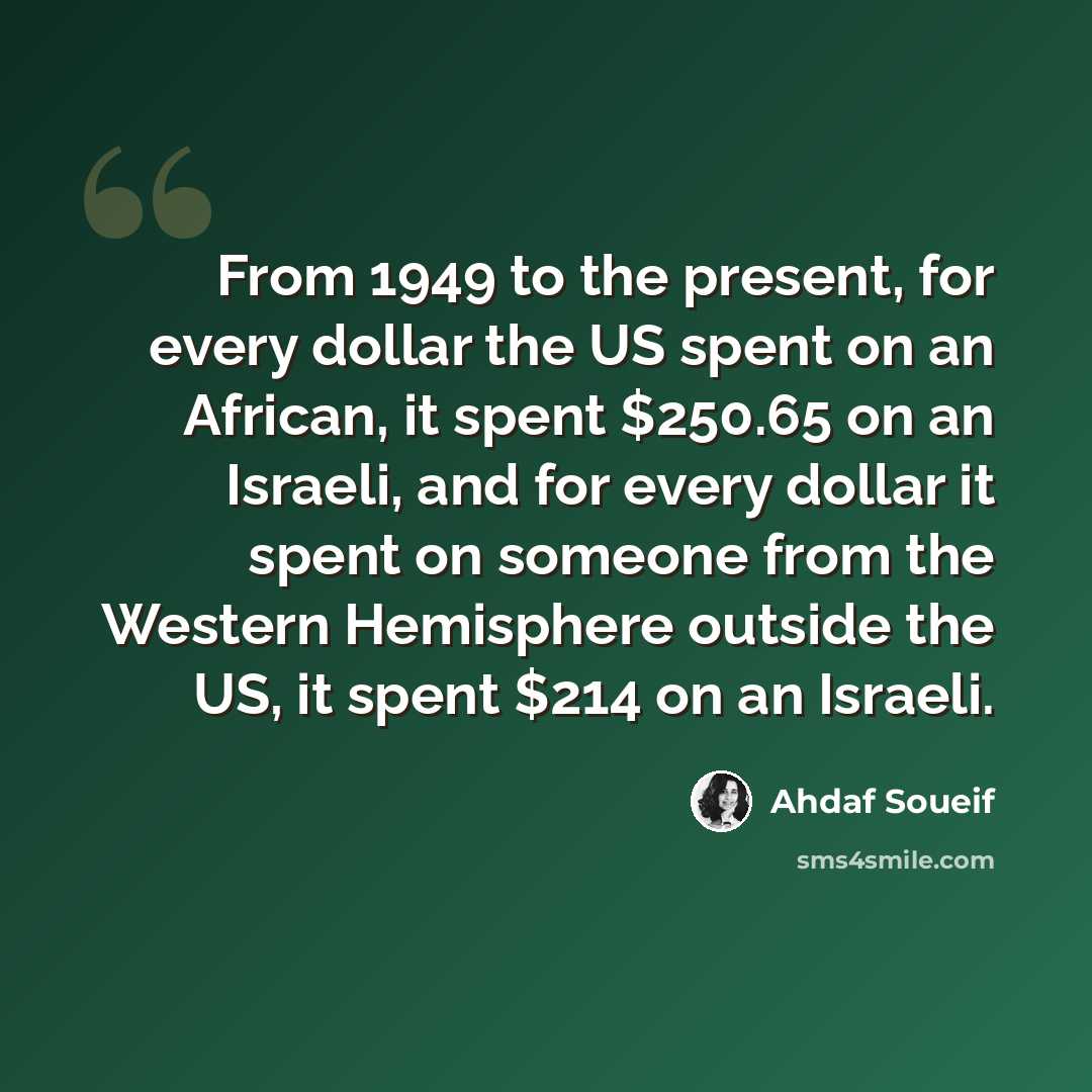 “From 1949 to the present, for every dollar the US spent on an African, it spent $250.65 on an Israeli, and for every dollar it spent on someone from the Western Hemisphere outside the US, it spent $214 on an Israeli.” quote by Ahdaf Soueif