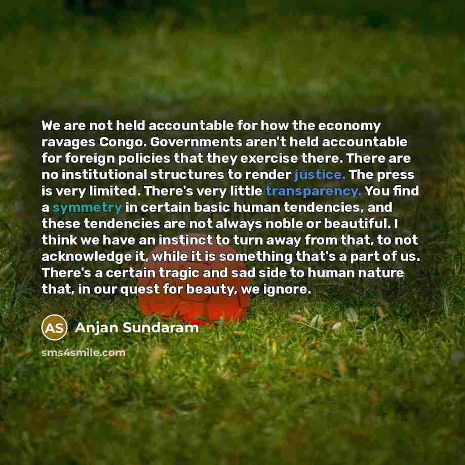“We are not held accountable for how the economy ravages Congo. Governments aren't held accountable for foreign policies that they exercise there. There are no institutional structures to render justice. The press is very limited. There's very little transparency. You find a symmetry in certain…” quote by Anjan Sundaram