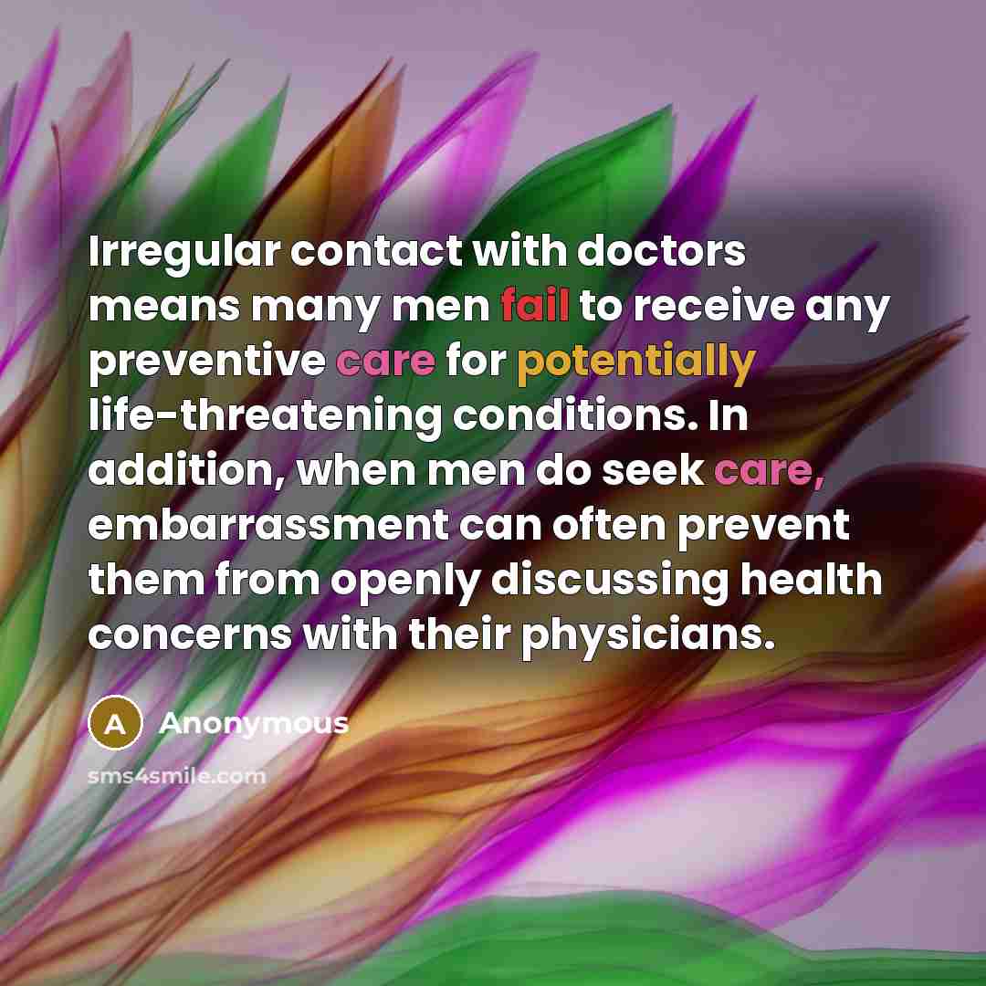 “Irregular contact with doctors means many men fail to receive any preventive care for potentially life-threatening conditions. In addition, when men do seek care, embarrassment can often prevent them from openly discussing health concerns with their physicians.” quote by Anonymous