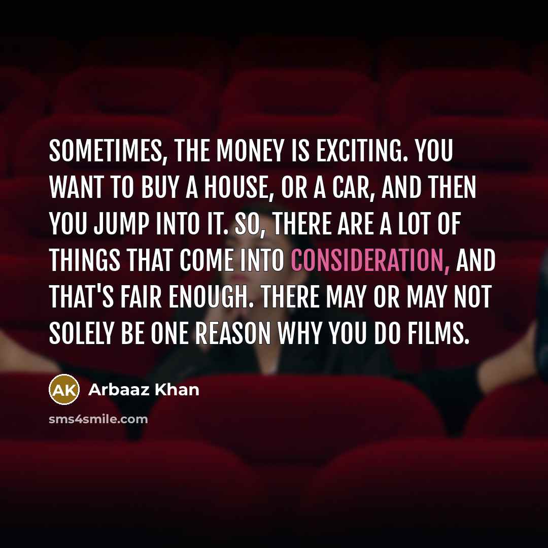 “Sometimes, the money is exciting. You want to buy a house, or a car, and then you jump into it. So, there are a lot of things that come into consideration, and that's fair enough. There may or may not solely be one reason why you do films.” quote by Arbaaz Khan