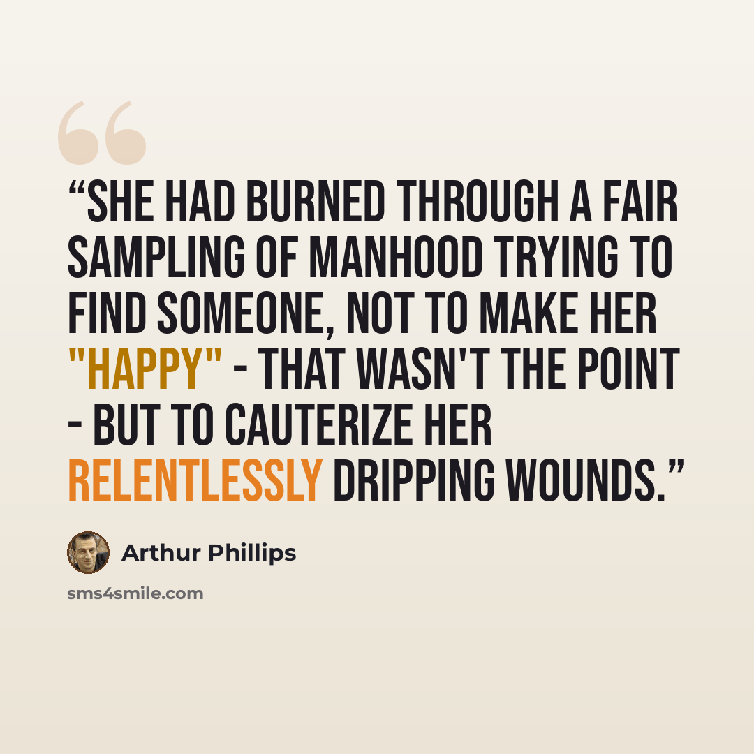 “She had burned through a fair sampling of manhood trying to find someone, not to make her "happy" - that wasn't the point - but to cauterize her relentlessly dripping wounds.” quote by Arthur Phillips