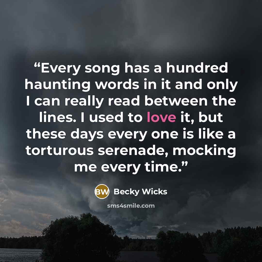 “Every song has a hundred haunting words in it and only I can really read between the lines. I used to love it, but these days every one is like a torturous serenade, mocking me every time.” quote by Becky Wicks