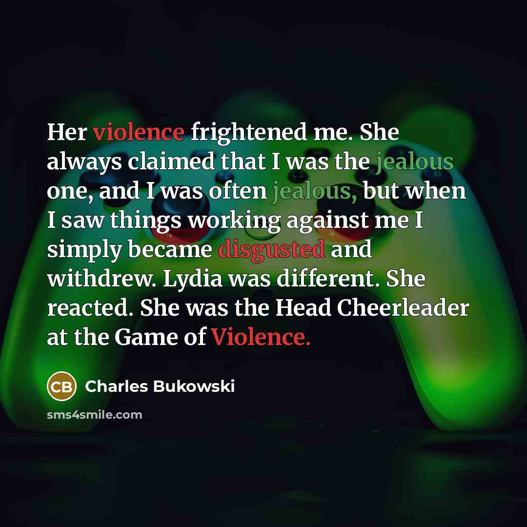 “Her violence frightened me. She always claimed that I was the jealous one, and I was often jealous, but when I saw things working against me I simply became disgusted and withdrew. Lydia was different. She reacted. She was the Head Cheerleader at the Game of Violence.” quote by Charles Bukowski