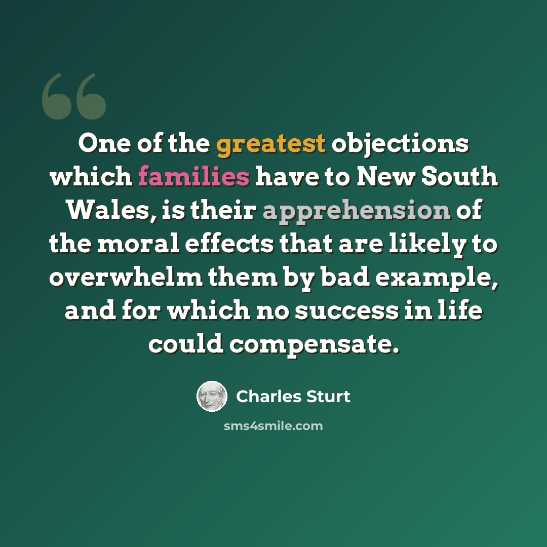 “One of the greatest objections which families have to New South Wales, is their apprehension of the moral effects that are likely to overwhelm them by bad example, and for which no success in life could compensate.” quote by Charles Sturt