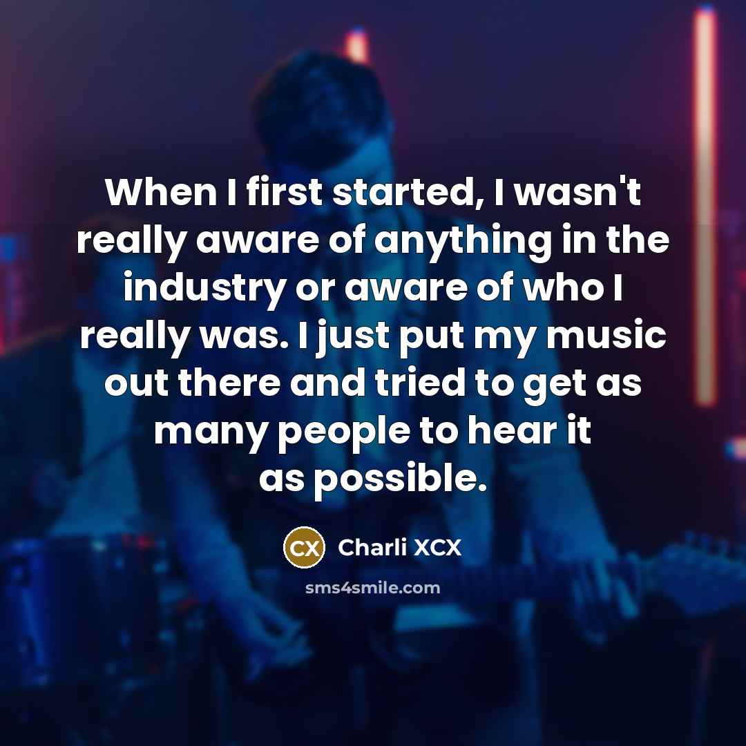 “When I first started, I wasn't really aware of anything in the industry or aware of who I really was. I just put my music out there and tried to get as many people to hear it as possible.” quote by Charli XCX