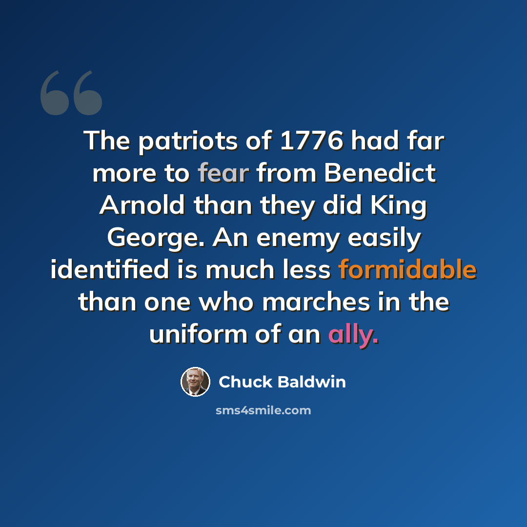 “The patriots of 1776 had far more to fear from Benedict Arnold than they did King George. An enemy easily identified is much less formidable than one who marches in the uniform of an ally.” quote by Chuck Baldwin