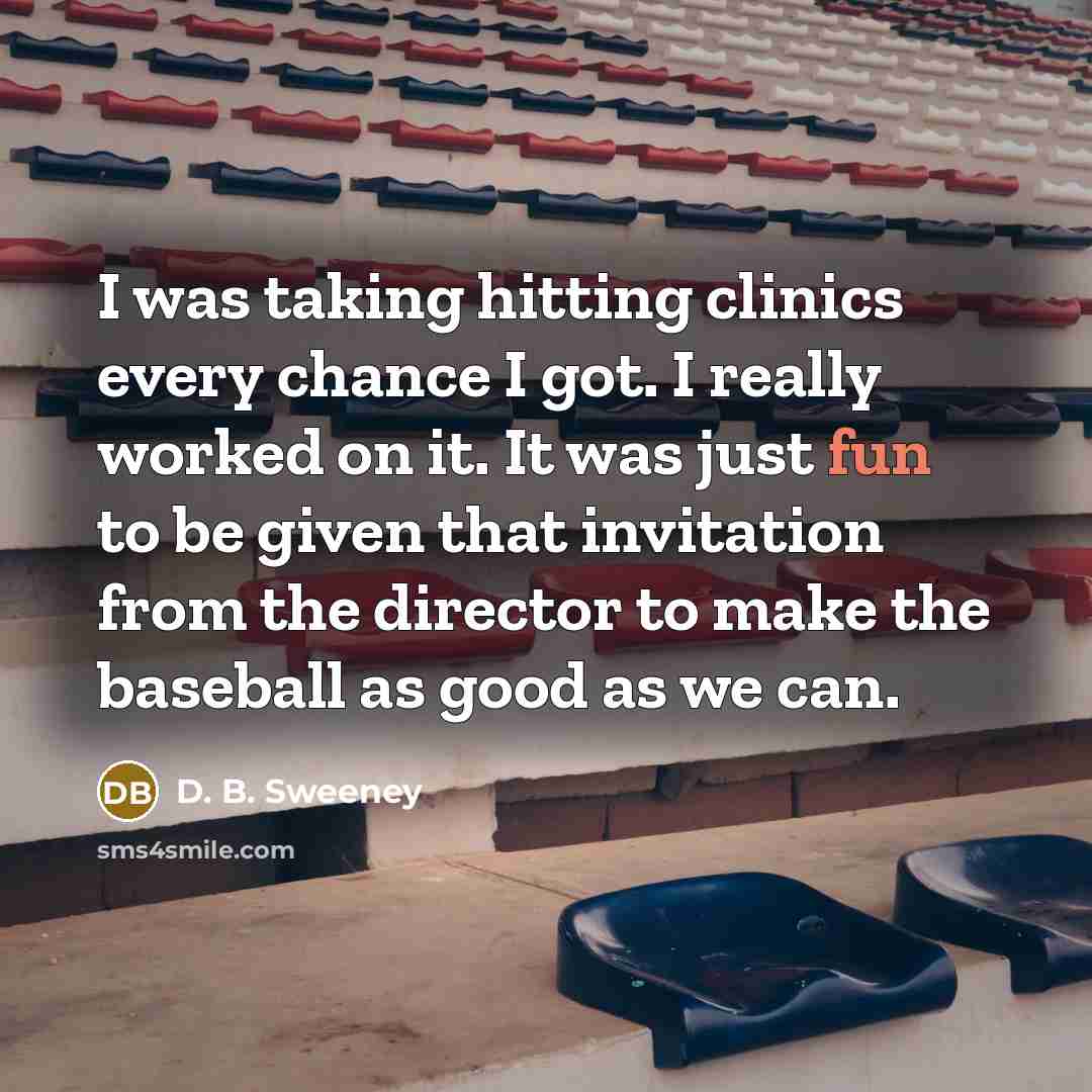 “I was taking hitting clinics every chance I got. I really worked on it. It was just fun to be given that invitation from the director to make the baseball as good as we can.” quote by D. B. Sweeney