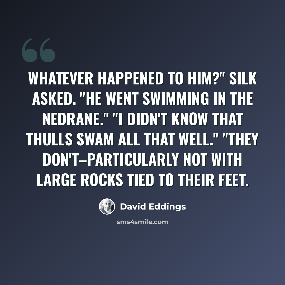 “Whatever happened to him?" Silk asked. "He went swimming in the Nedrane." "I didn't know that Thulls swam all that well." "They don't–particularly not with large rocks tied to their feet.” quote by David Eddings