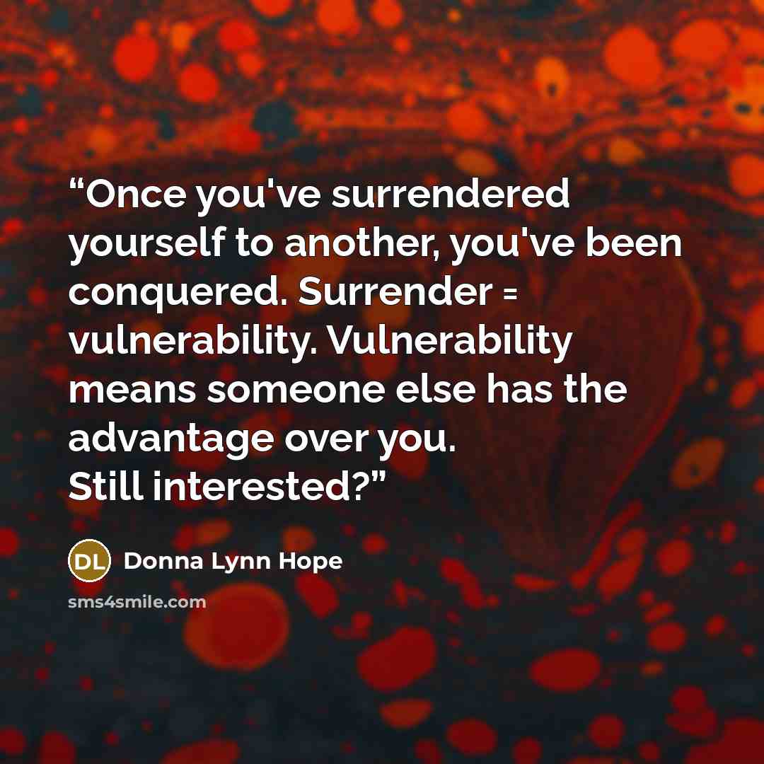 “Once you've surrendered yourself to another, you've been conquered. Surrender = vulnerability. Vulnerability means someone else has the advantage over you. Still interested?” quote by Donna Lynn Hope