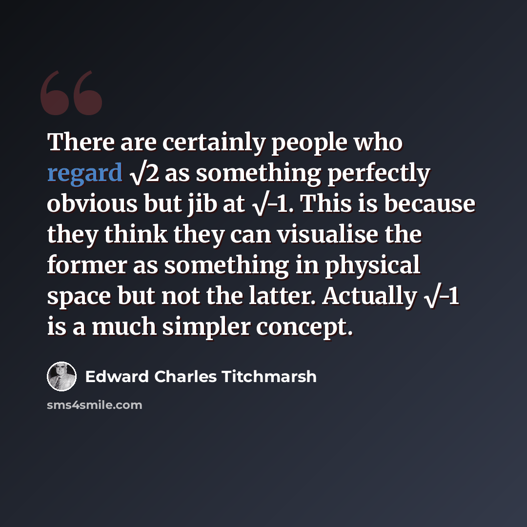“There are certainly people who regard √2 as something perfectly obvious but jib at √-1. This is because they think they can visualise the former as something in physical space but not the latter. Actually √-1 is a much simpler concept.” quote by Edward Charles Titchmarsh