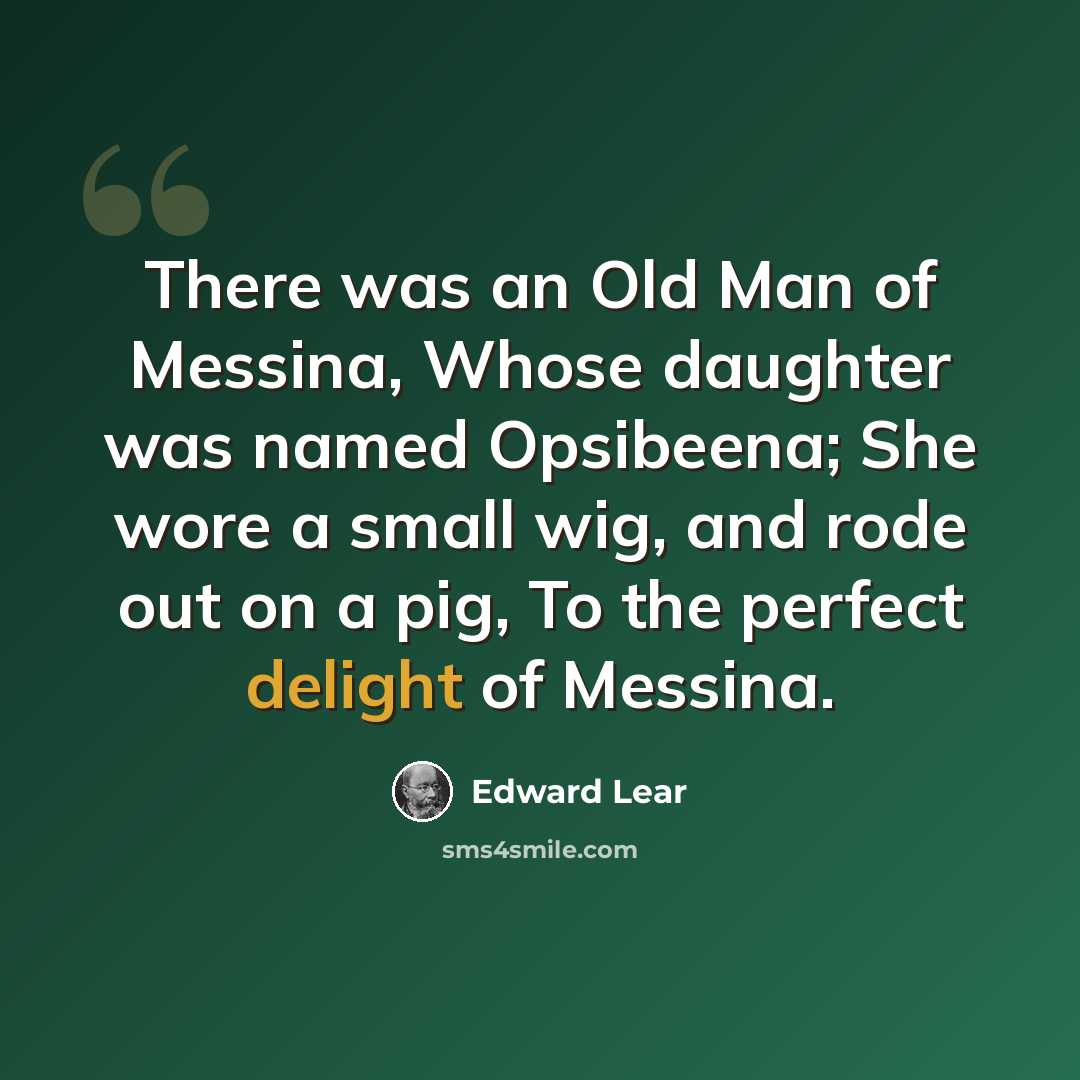 “There was an Old Man of Messina, Whose daughter was named Opsibeena; She wore a small wig, and rode out on a pig, To the perfect delight of Messina.” quote by Edward Lear