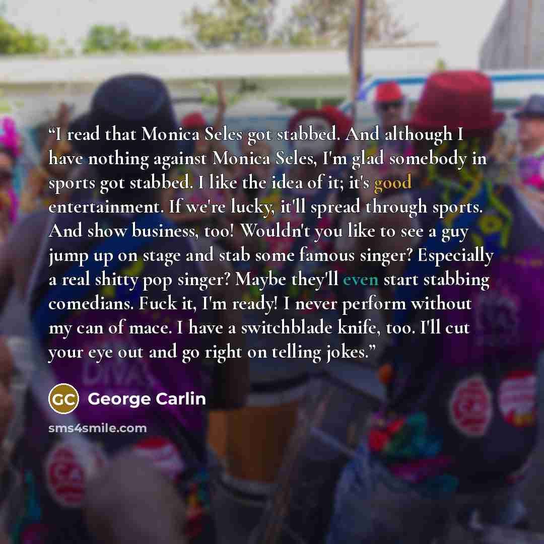 “I read that Monica Seles got stabbed. And although I have nothing against Monica Seles, I'm glad somebody in sports got stabbed. I like the idea of it; it's good entertainment. If we're lucky, it'll spread through sports. And show business, too! Wouldn't you like to see a guy jump up on stage and…” quote by George Carlin
