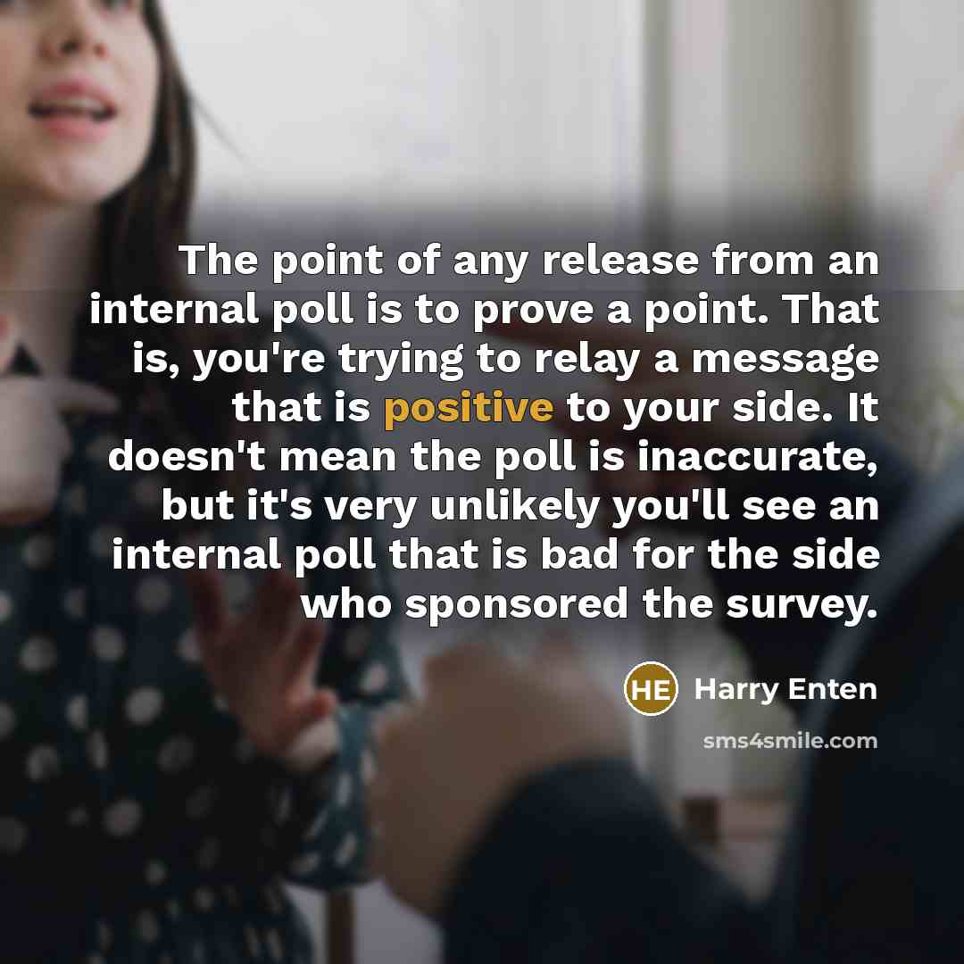 “The point of any release from an internal poll is to prove a point. That is, you're trying to relay a message that is positive to your side. It doesn't mean the poll is inaccurate, but it's very unlikely you'll see an internal poll that is bad for the side who sponsored the survey.” quote by Harry Enten