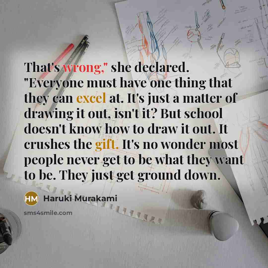 “That's wrong," she declared. "Everyone must have one thing that they can excel at. It's just a matter of drawing it out, isn't it? But school doesn't know how to draw it out. It crushes the gift. It's no wonder most people never get to be what they want to be. They just get ground down.” quote by Haruki Murakami
