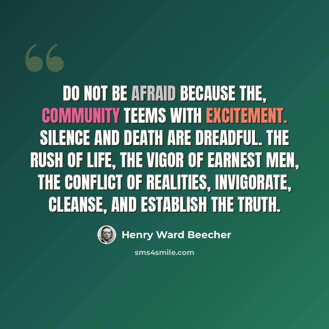 “Do not be afraid because the, community teems with excitement. Silence and death are dreadful. The rush of life, the vigor of earnest men, the conflict of realities, invigorate, cleanse, and establish the truth.” quote by Henry Ward Beecher