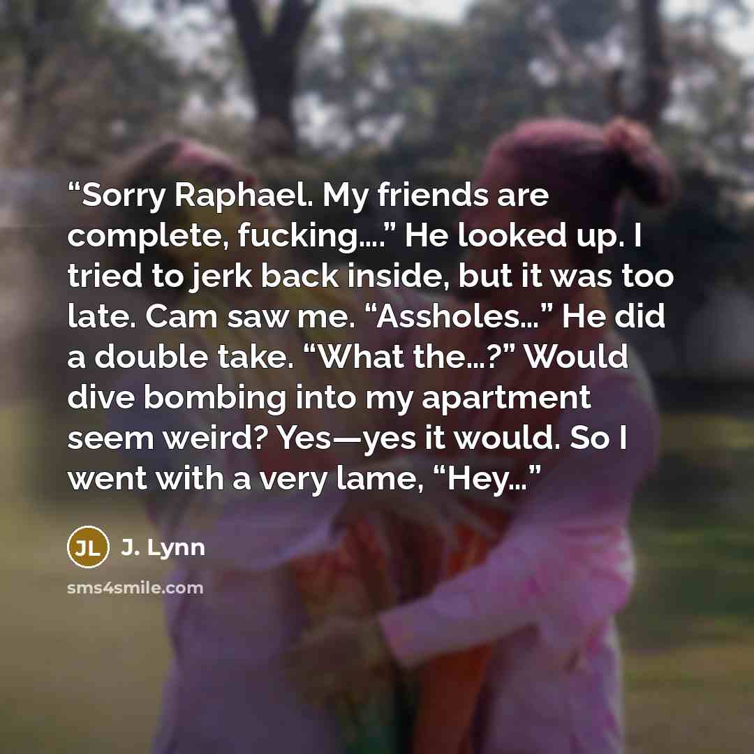 “Sorry Raphael. My friends are complete, fucking….” He looked up. I tried to jerk back inside, but it was too late. Cam saw me. “Assholes…” He did a double take. “What the…?” Would dive bombing into my apartment seem weird? Yes—yes it would. So I went with a very lame, “Hey…” quote by J. Lynn
