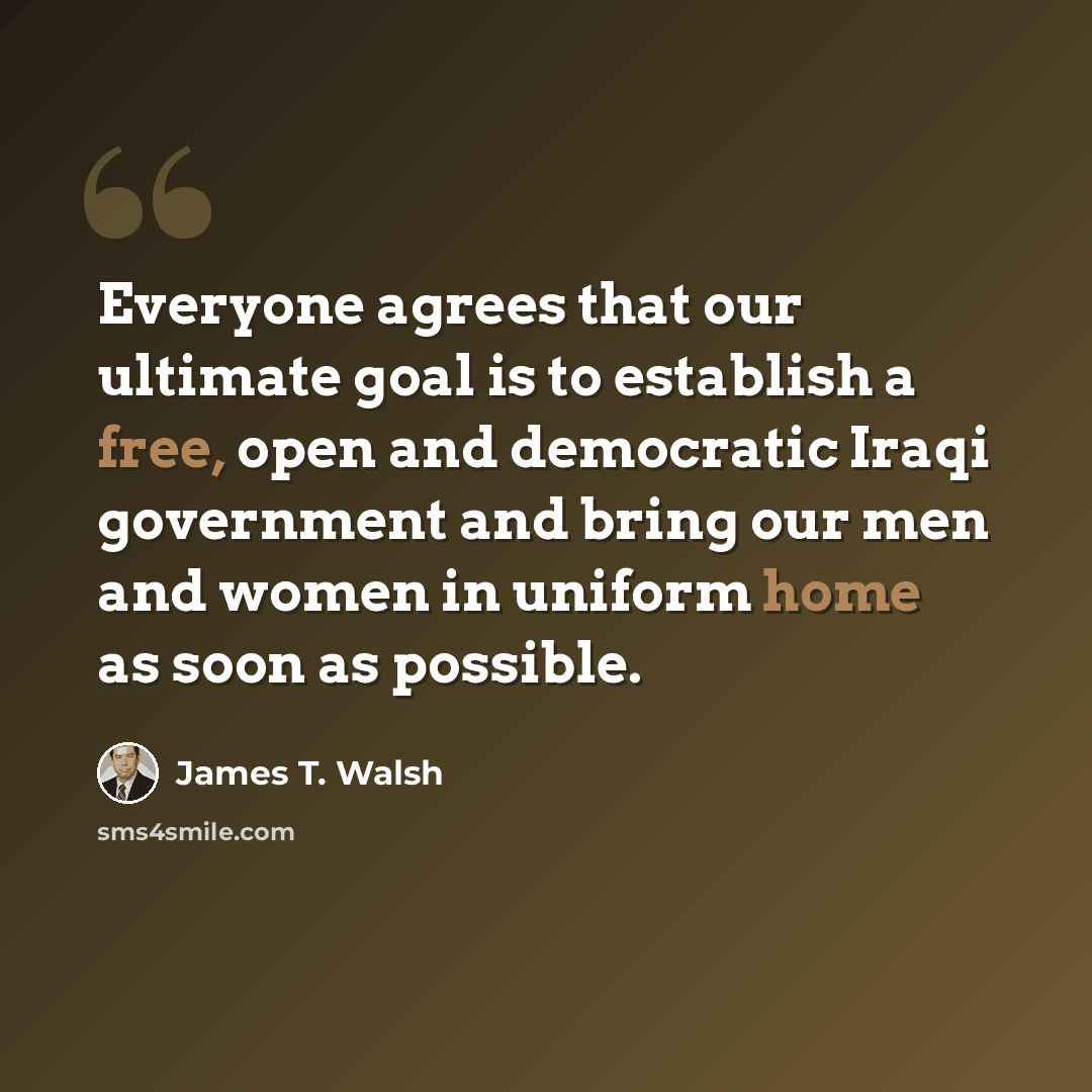 “Everyone agrees that our ultimate goal is to establish a free, open and democratic Iraqi government and bring our men and women in uniform home as soon as possible.” quote by James T. Walsh