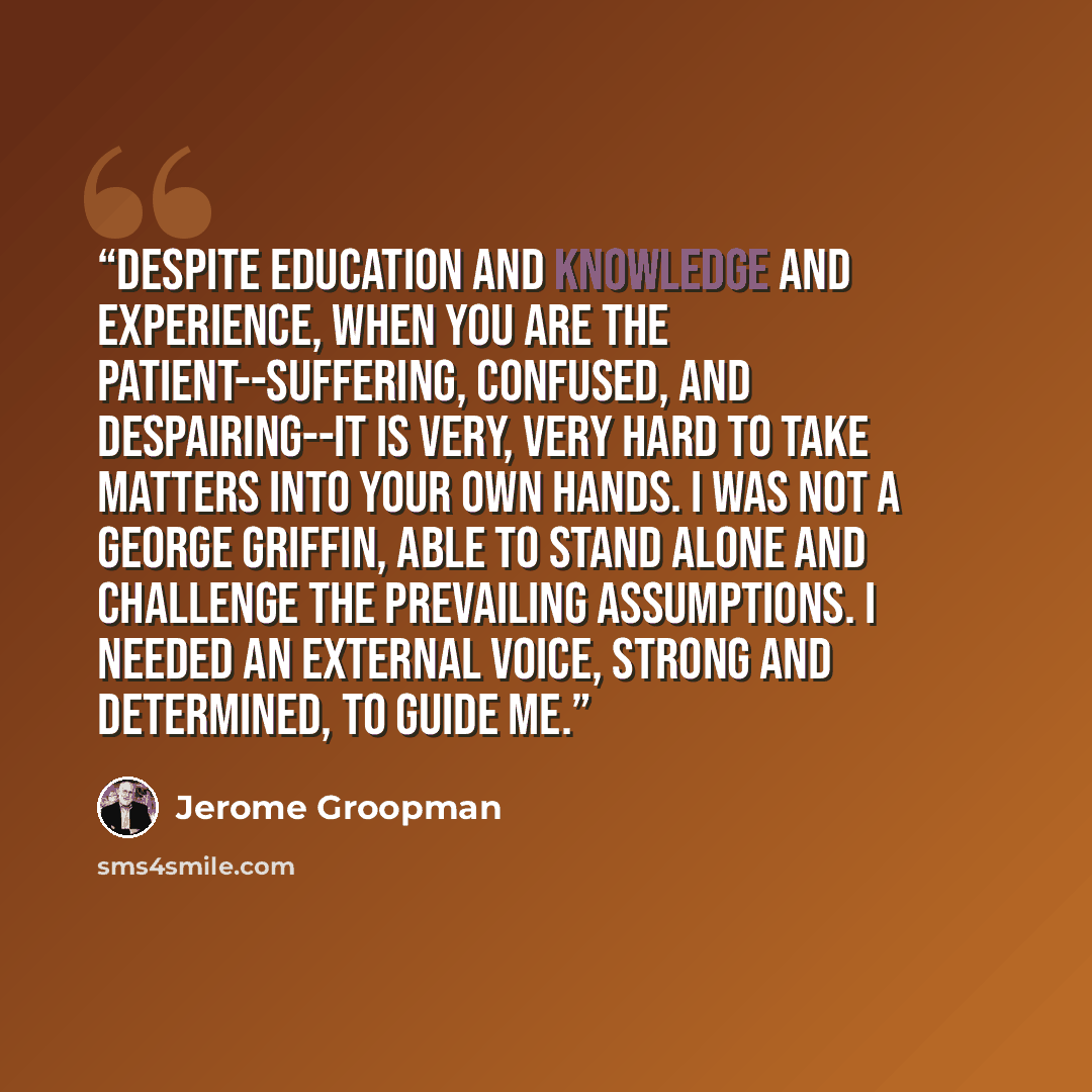 “Despite education and knowledge and experience, when you are the patient--suffering, confused, and despairing--it is very, very hard to take matters into your own hands. I was not a George Griffin, able to stand alone and challenge the prevailing assumptions. I needed an external voice, strong and…” quote by Jerome Groopman