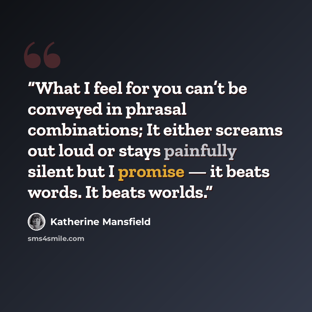 “What I feel for you can’t be conveyed in phrasal combinations; It either screams out loud or stays painfully silent but I promise — it beats words. It beats worlds.” quote by Katherine Mansfield