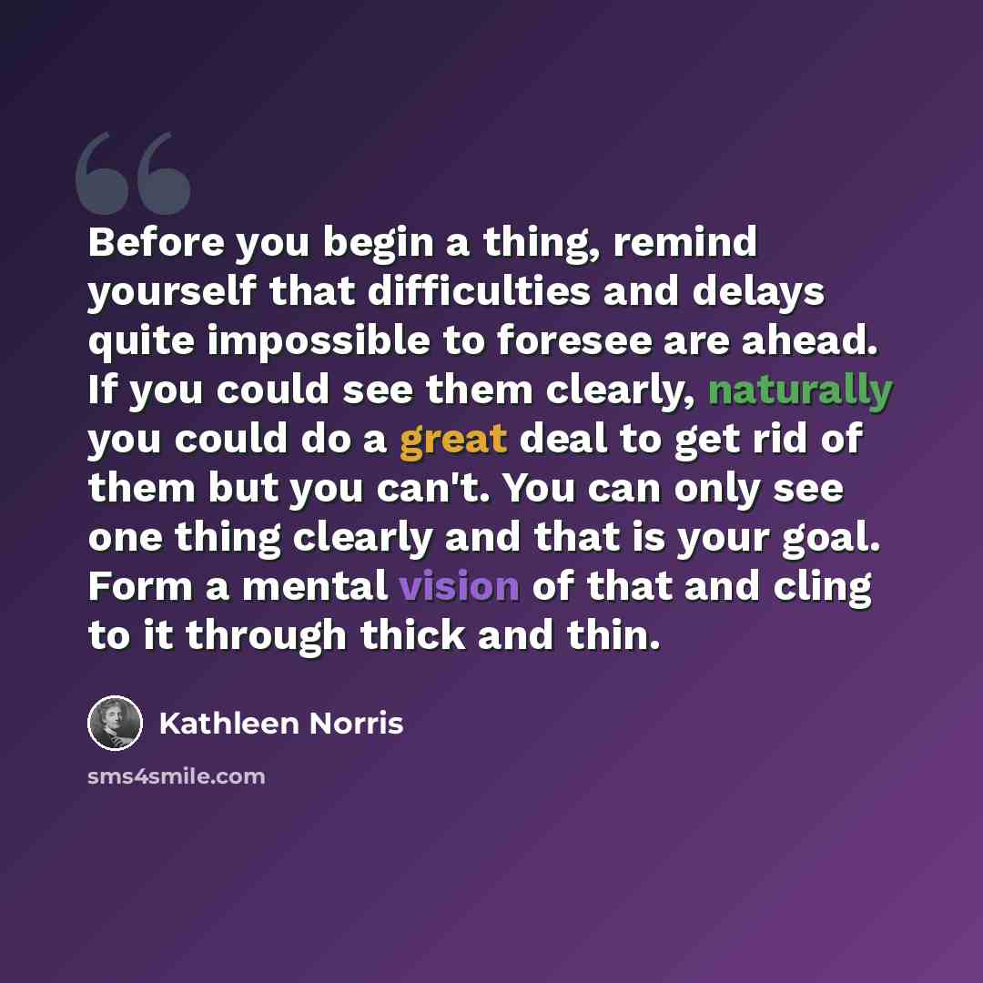 “Before you begin a thing, remind yourself that difficulties and delays quite impossible to foresee are ahead. If you could see them clearly, naturally you could do a great deal to get rid of them but you can't. You can only see one thing clearly and that is your goal. Form a mental vision of that…” quote by Kathleen Norris