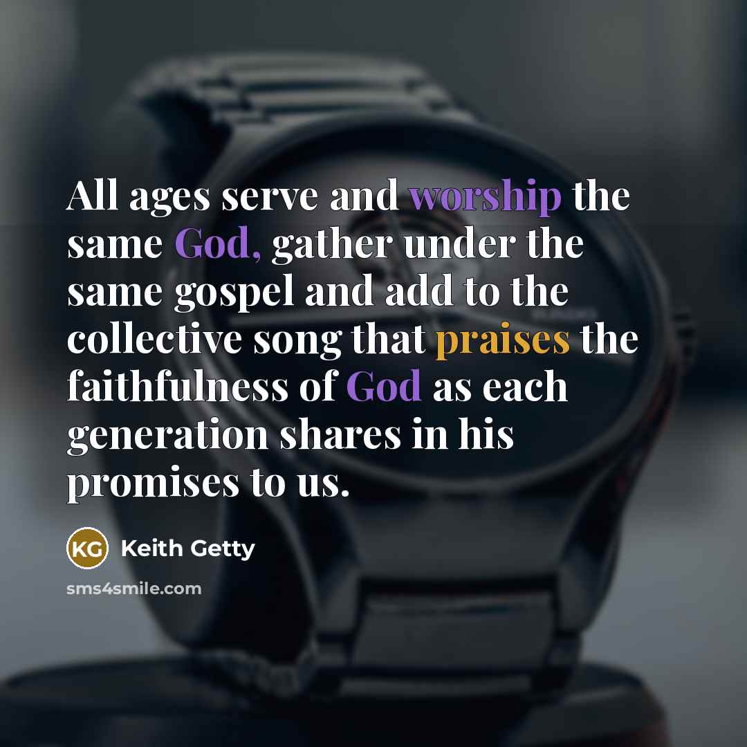 “All ages serve and worship the same God, gather under the same gospel and add to the collective song that praises the faithfulness of God as each generation shares in his promises to us.” quote by Keith Getty