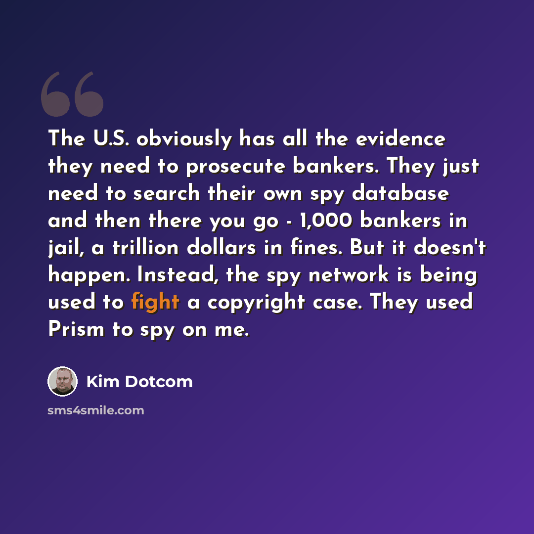 “The U.S. obviously has all the evidence they need to prosecute bankers. They just need to search their own spy database and then there you go - 1,000 bankers in jail, a trillion dollars in fines. But it doesn't happen. Instead, the spy network is being used to fight a copyright case. They used…” quote by Kim Dotcom
