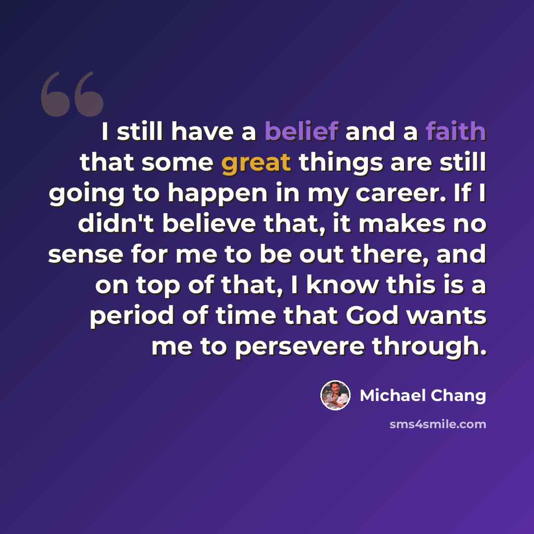 “I still have a belief and a faith that some great things are still going to happen in my career. If I didn't believe that, it makes no sense for me to be out there, and on top of that, I know this is a period of time that God wants me to persevere through.” quote by Michael Chang