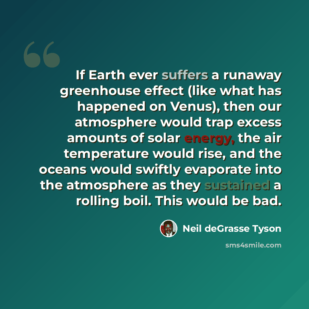 “If Earth ever suffers a runaway greenhouse effect (like what has happened on Venus), then our atmosphere would trap excess amounts of solar energy, the air temperature would rise, and the oceans would swiftly evaporate into the atmosphere as they sustained a rolling boil. This would be bad.” quote by Neil deGrasse Tyson