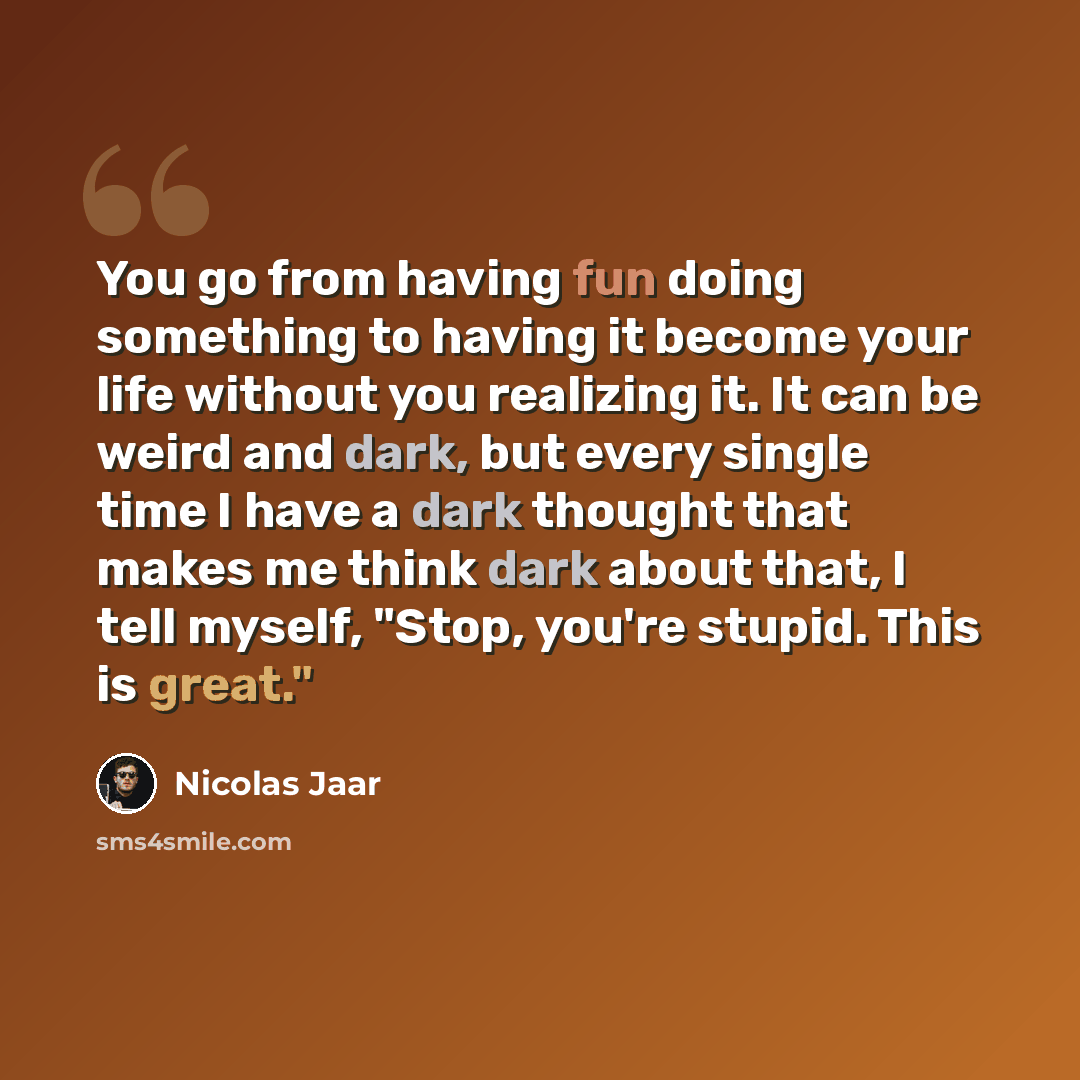 “You go from having fun doing something to having it become your life without you realizing it. It can be weird and dark, but every single time I have a dark thought that makes me think dark about that, I tell myself, "Stop, you're stupid. This is great."” quote by Nicolas Jaar