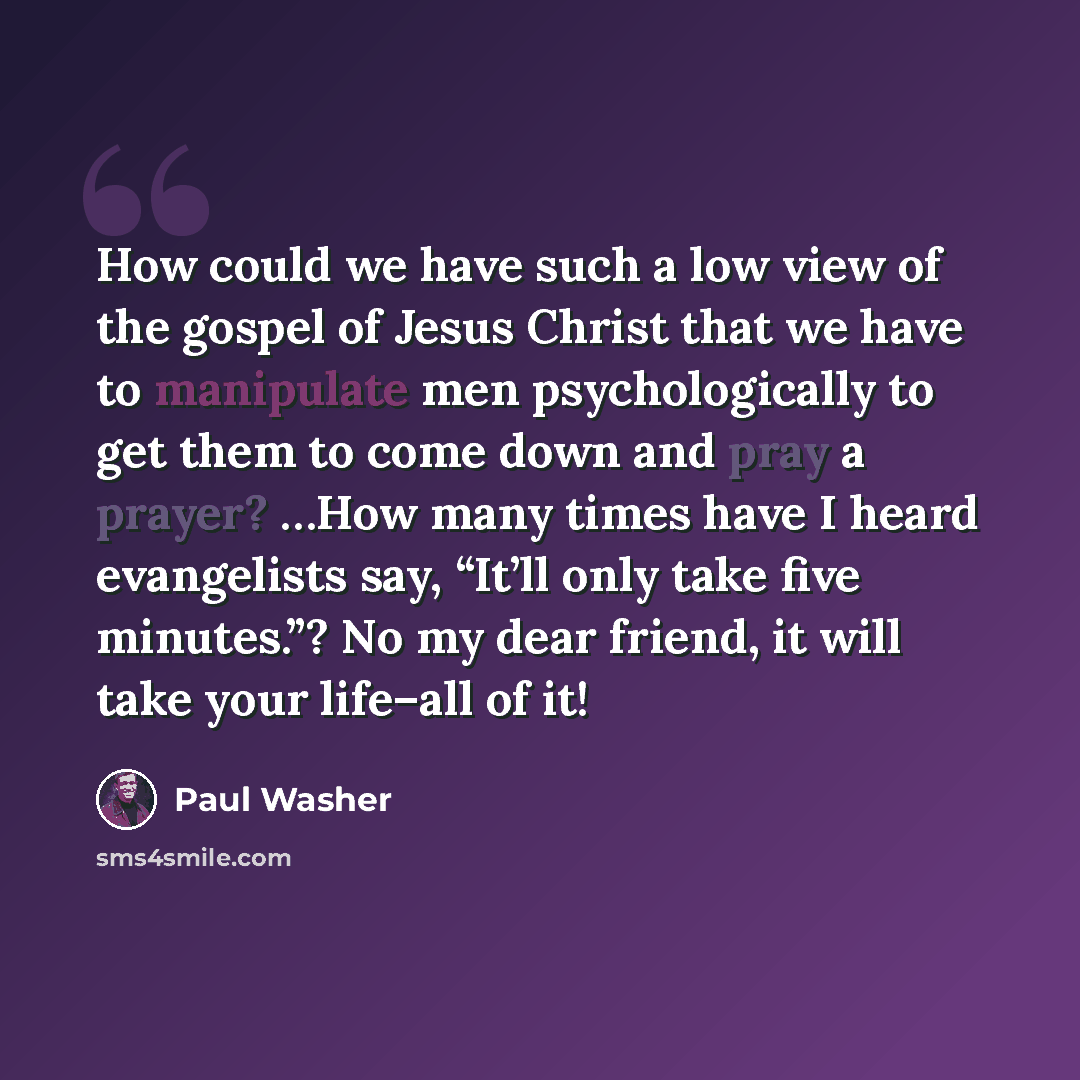 “How could we have such a low view of the gospel of Jesus Christ that we have to manipulate men psychologically to get them to come down and pray a prayer? …How many times have I heard evangelists say, “It’ll only take five minutes.”? No my dear friend, it will take your life–all of it!” quote by Paul Washer