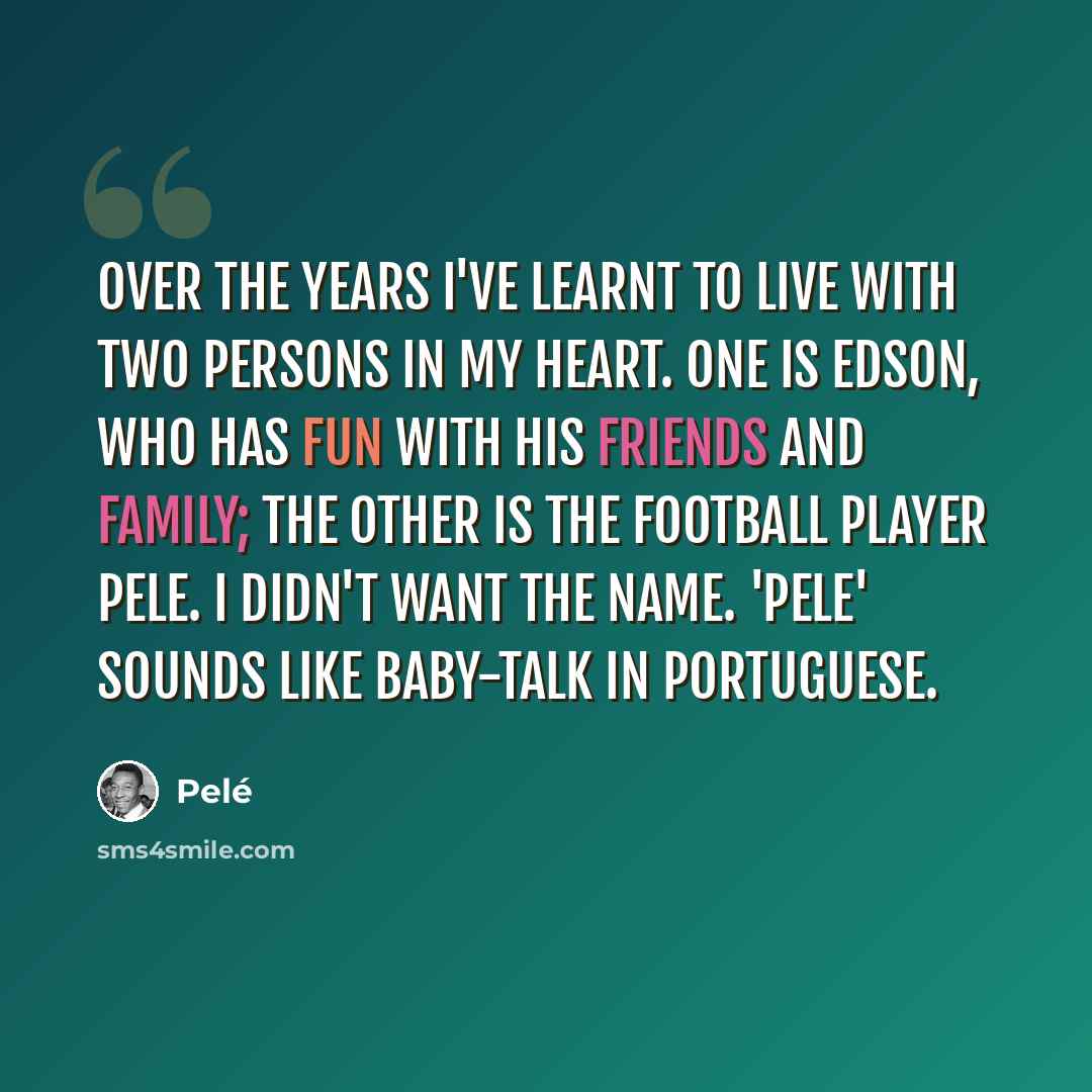 “Over the years I've learnt to live with two persons in my heart. One is Edson, who has fun with his friends and family; the other is the football player Pele. I didn't want the name. 'Pele' sounds like baby-talk in Portuguese.” quote by Pele