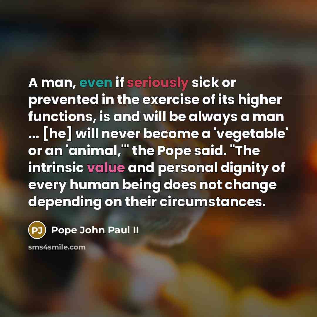 “A man, even if seriously sick or prevented in the exercise of its higher functions, is and will be always a man ... [he] will never become a 'vegetable' or an 'animal,'" the Pope said. "The intrinsic value and personal dignity of every human being does not change depending on their circumstances.” quote by Pope John Paul II