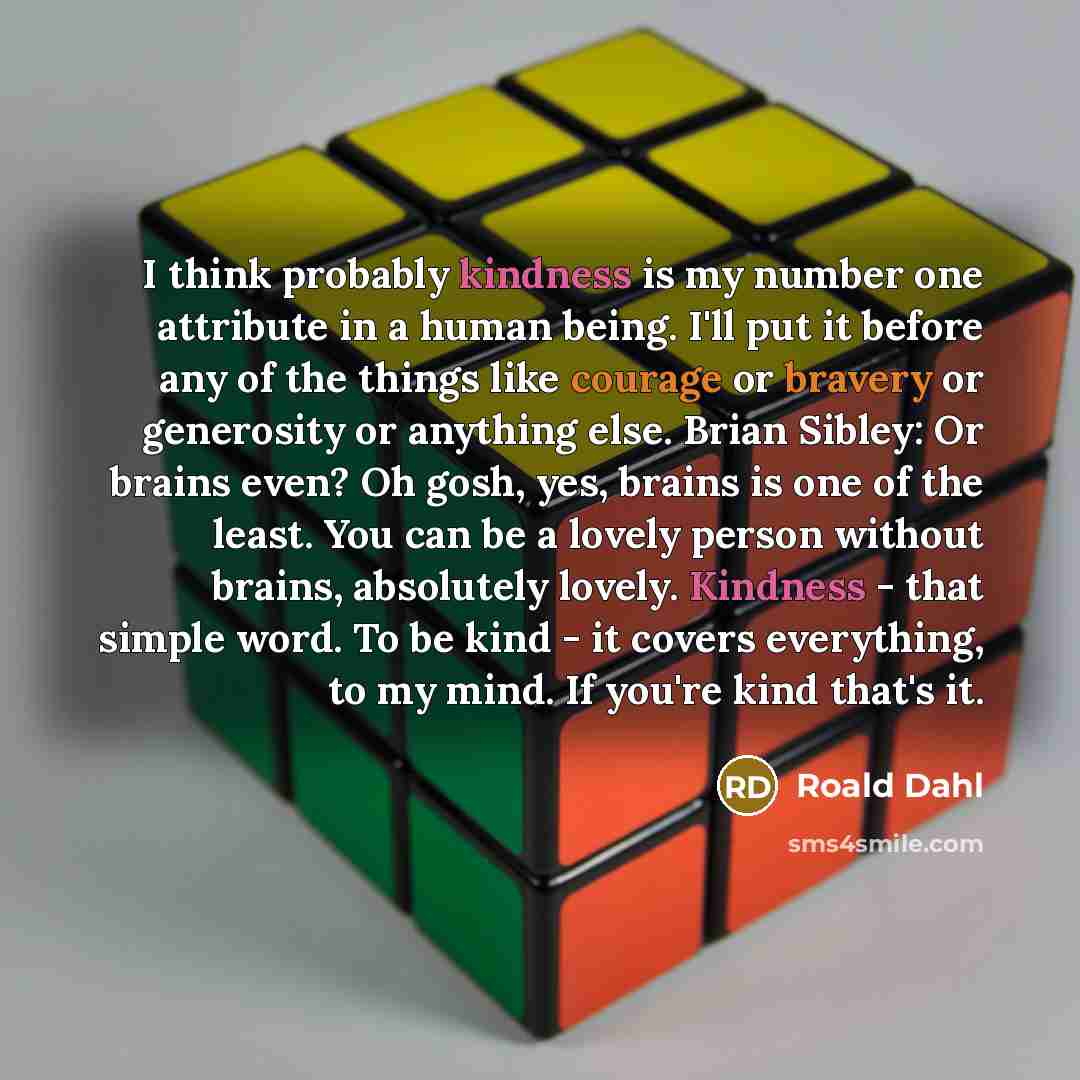 “I think probably kindness is my number one attribute in a human being. I'll put it before any of the things like courage or bravery or generosity or anything else. Brian Sibley: Or brains even? Oh gosh, yes, brains is one of the least. You can be a lovely person without brains, absolutely lovely…” quote by Roald Dahl