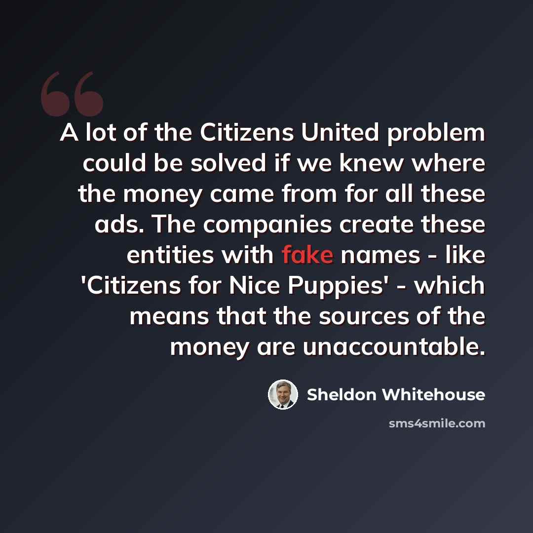 “A lot of the Citizens United problem could be solved if we knew where the money came from for all these ads. The companies create these entities with fake names - like 'Citizens for Nice Puppies' - which means that the sources of the money are unaccountable.” quote by Sheldon Whitehouse