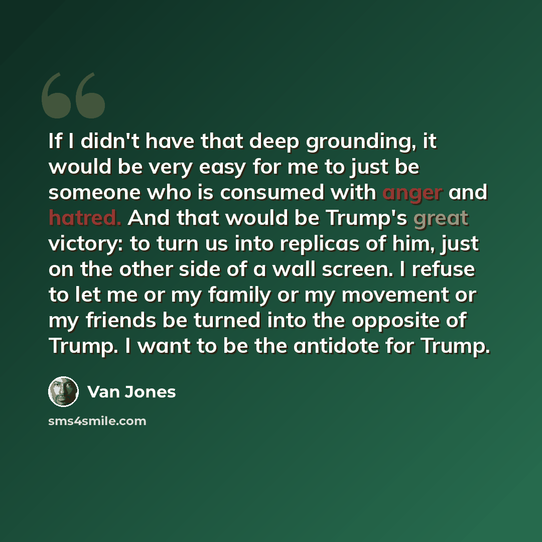 “If I didn't have that deep grounding, it would be very easy for me to just be someone who is consumed with anger and hatred. And that would be Trump's great victory: to turn us into replicas of him, just on the other side of a wall screen. I refuse to let me or my family or my movement or my…” quote by Van Jones