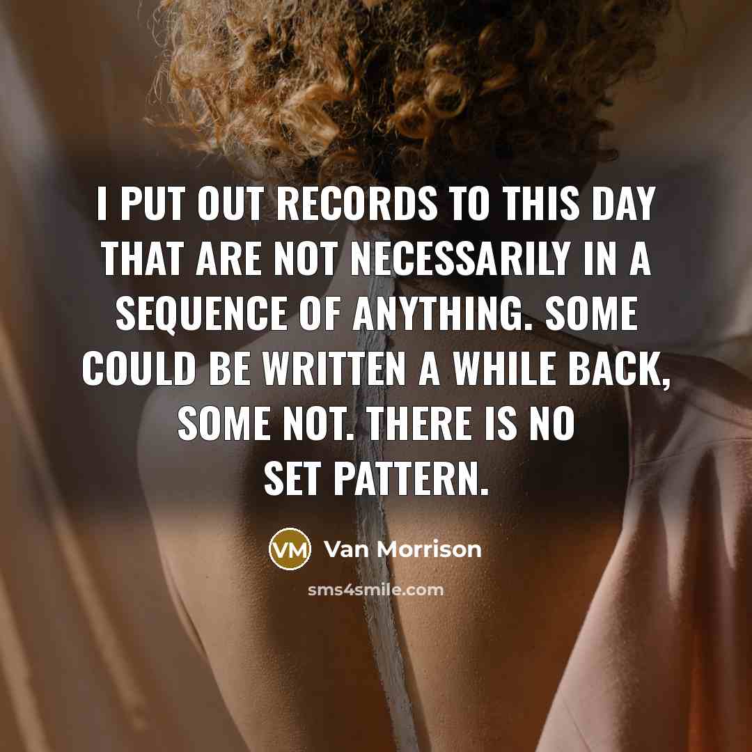 “I put out records to this day that are not necessarily in a sequence of anything. Some could be written a while back, some not. There is no set pattern.” quote by Van Morrison