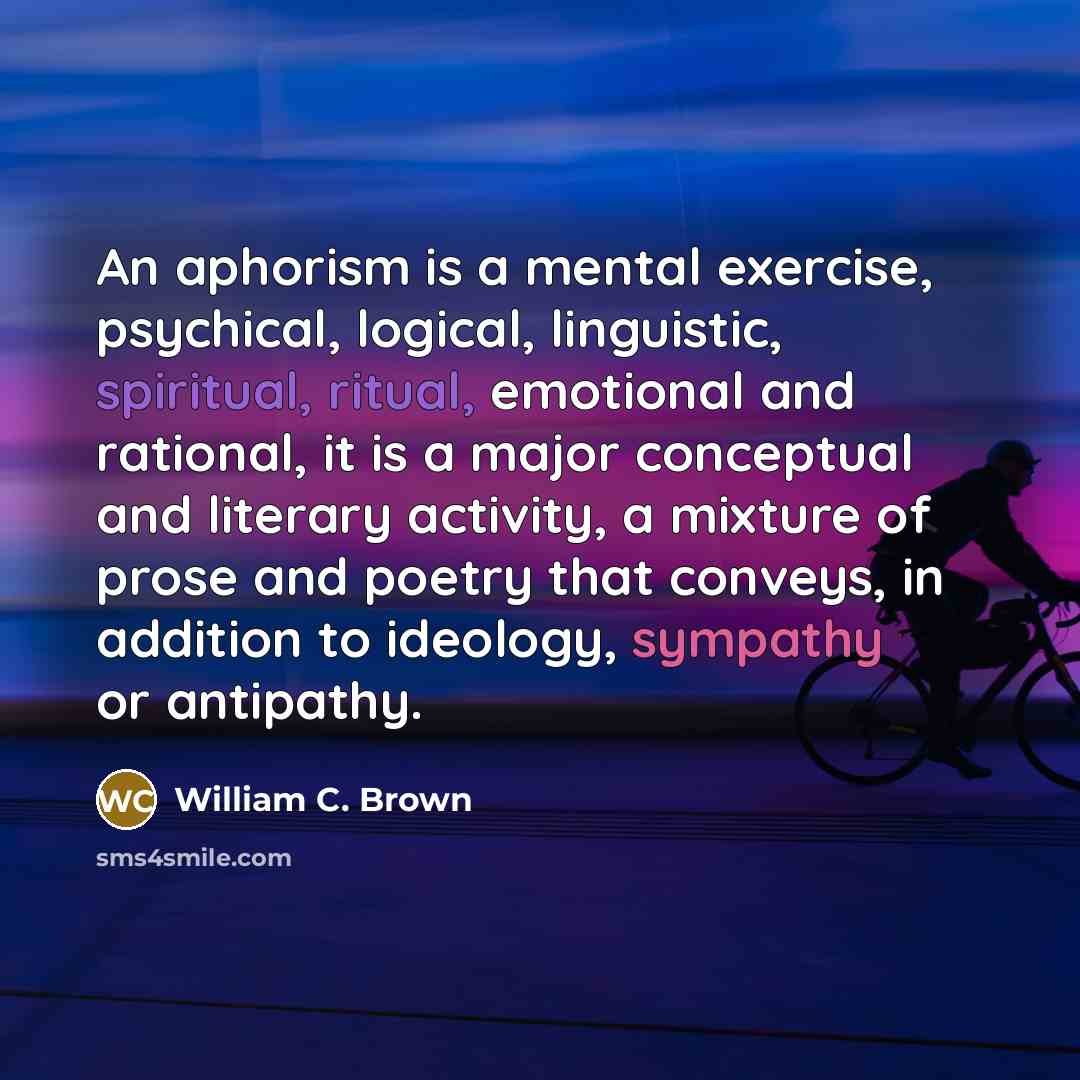 “An aphorism is a mental exercise, psychical, logical, linguistic, spiritual, ritual, emotional and rational, it is a major conceptual and literary activity, a mixture of prose and poetry that conveys, in addition to ideology, sympathy or antipathy.” quote by William C. Brown