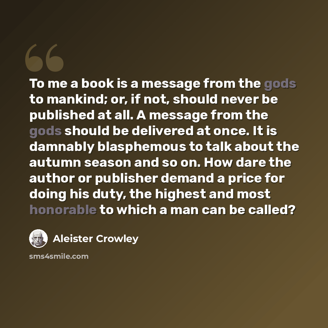 “To me a book is a message from the gods to mankind; or, if not, should never be published at all. A message from the gods should be delivered at once. It is damnably blasphemous to talk about the autumn season and so on. How dare the author or publisher demand a price for doing his duty, the…” quote by Aleister Crowley